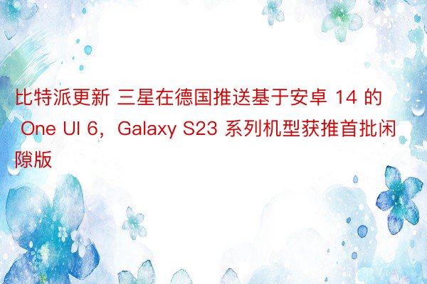 比特派更新 三星在德国推送基于安卓 14 的 One UI 6，Galaxy S23 系列机型获推首批闲隙版