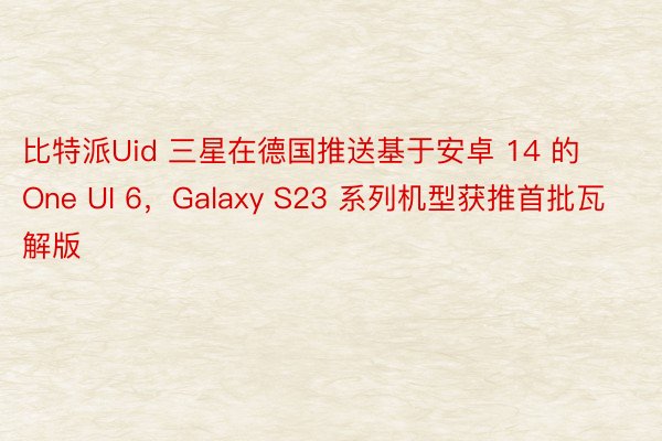 比特派Uid 三星在德国推送基于安卓 14 的 One UI 6，Galaxy S23 系列机型获推首批瓦解版