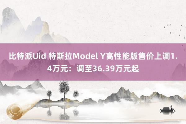 比特派Uid 特斯拉Model Y高性能版售价上调1.4万元：调至36.39万元起