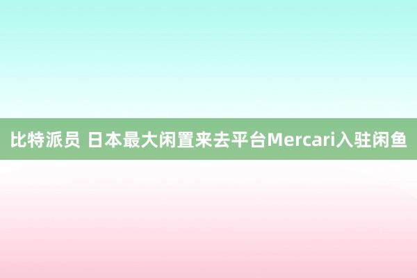 比特派员 日本最大闲置来去平台Mercari入驻闲鱼
