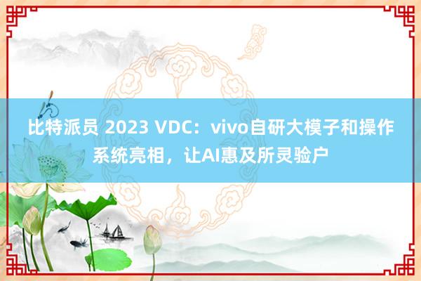 比特派员 2023 VDC：vivo自研大模子和操作系统亮相，让AI惠及所灵验户